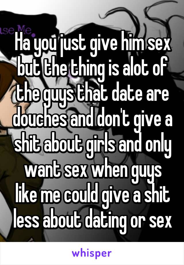 Ha you just give him sex but the thing is alot of the guys that date are douches and don't give a shit about girls and only want sex when guys like me could give a shit less about dating or sex