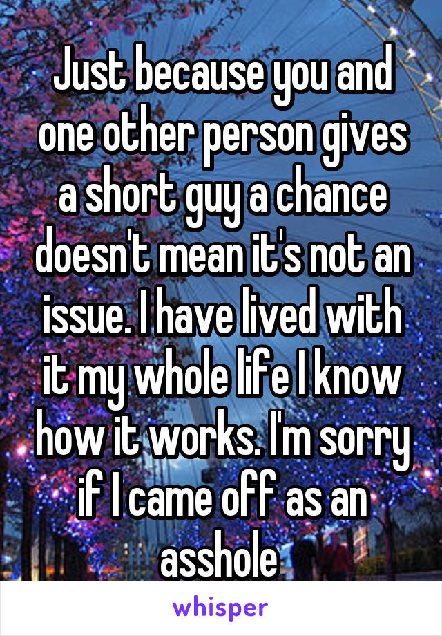 Just because you and one other person gives a short guy a chance doesn't mean it's not an issue. I have lived with it my whole life I know how it works. I'm sorry if I came off as an asshole 