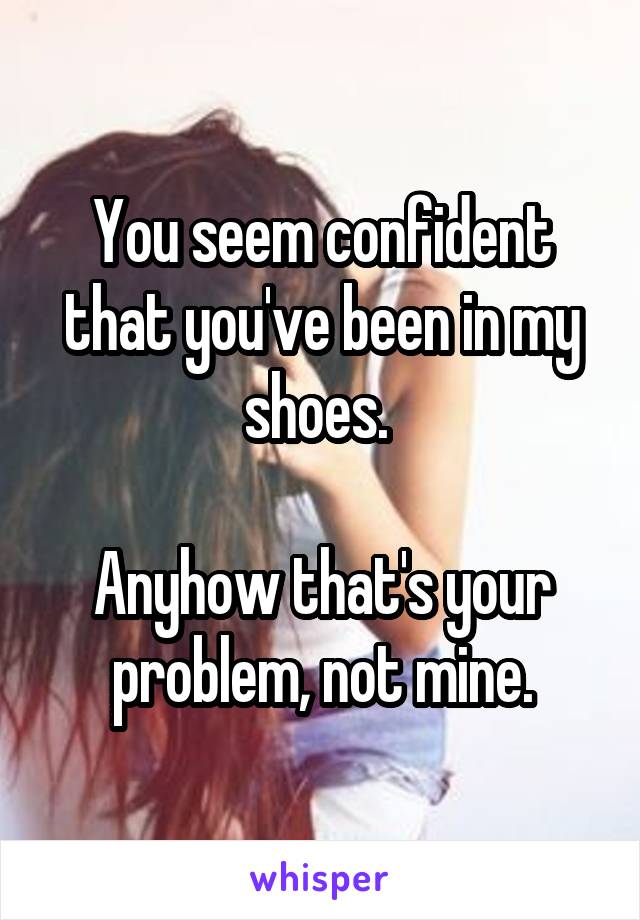 You seem confident that you've been in my shoes. 

Anyhow that's your problem, not mine.