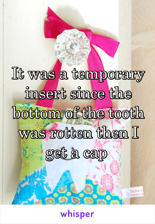 It was a temporary insert since the bottom of the tooth was rotten then I get a cap 