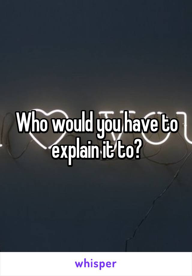 Who would you have to explain it to?