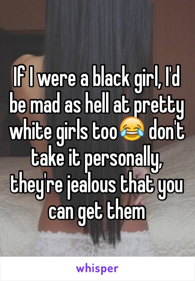 If I were a black girl, I'd be mad as hell at pretty white girls too😂 don't take it personally, they're jealous that you can get them 