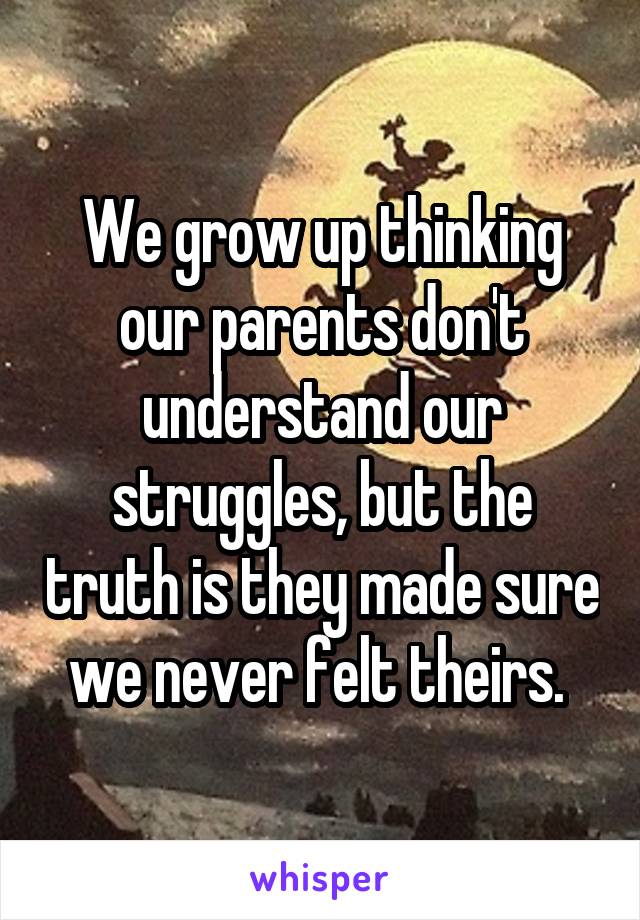 We grow up thinking our parents don't understand our struggles, but the truth is they made sure we never felt theirs. 