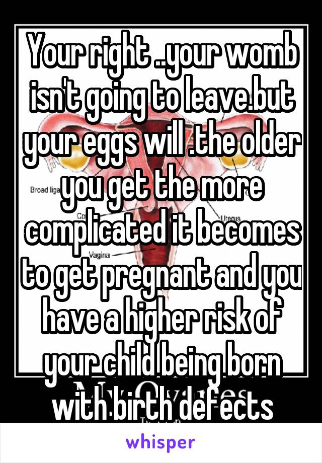 Your right ..your womb isn't going to leave.but your eggs will .the older you get the more complicated it becomes to get pregnant and you have a higher risk of your child being born with birth defects