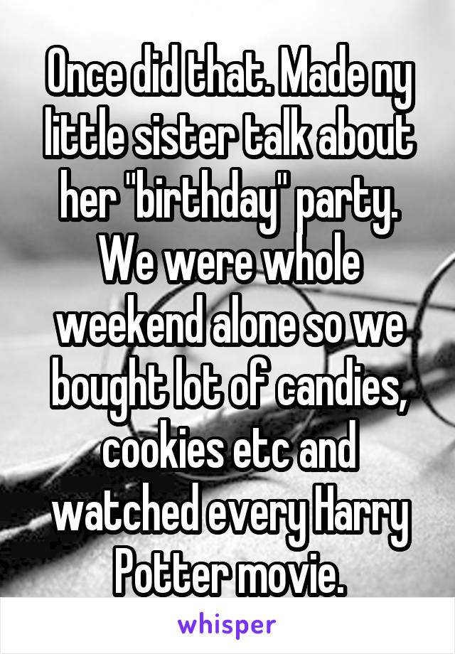 Once did that. Made ny little sister talk about her "birthday" party. We were whole weekend alone so we bought lot of candies, cookies etc and watched every Harry Potter movie.