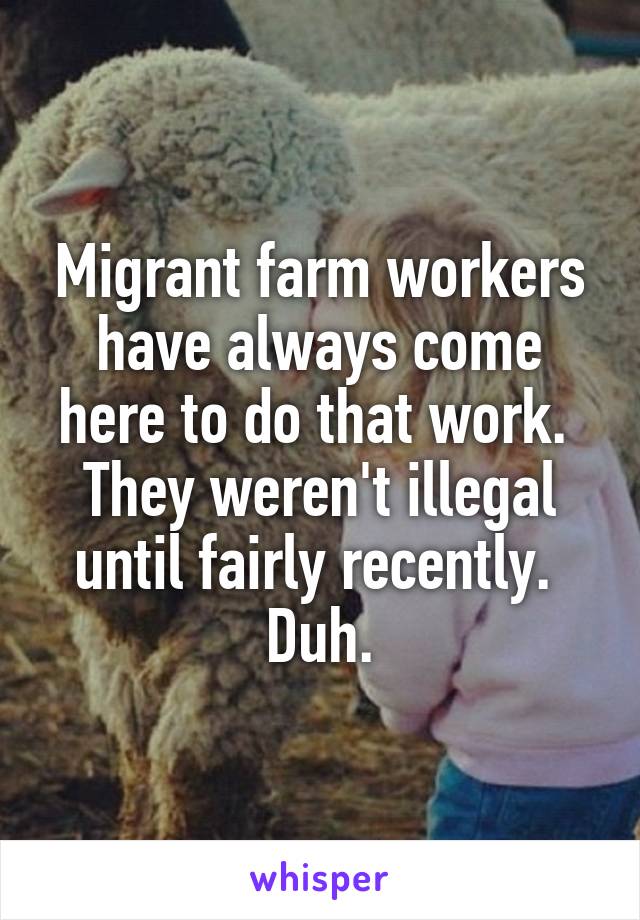 Migrant farm workers have always come here to do that work.  They weren't illegal until fairly recently.  Duh.