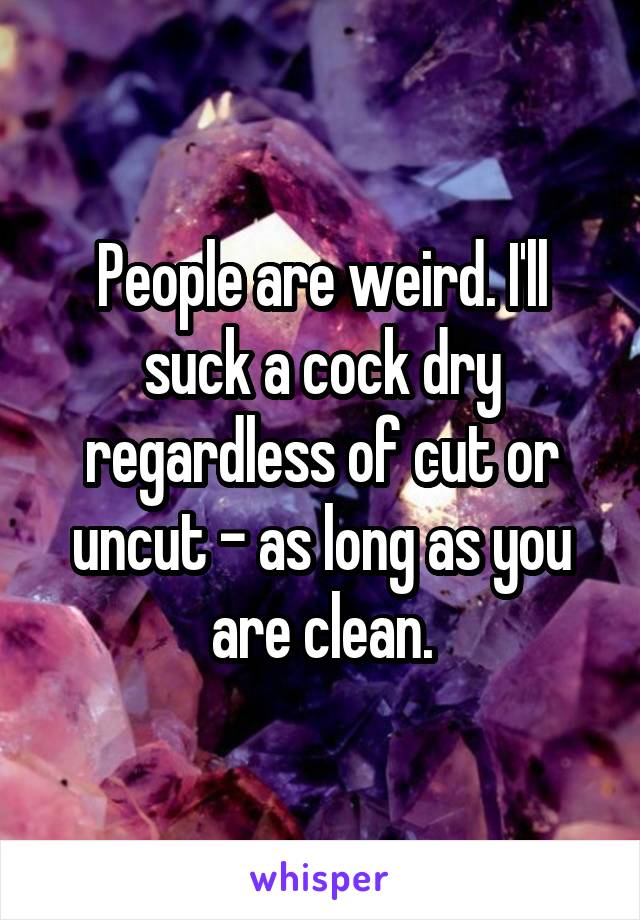 People are weird. I'll suck a cock dry regardless of cut or uncut - as long as you are clean.
