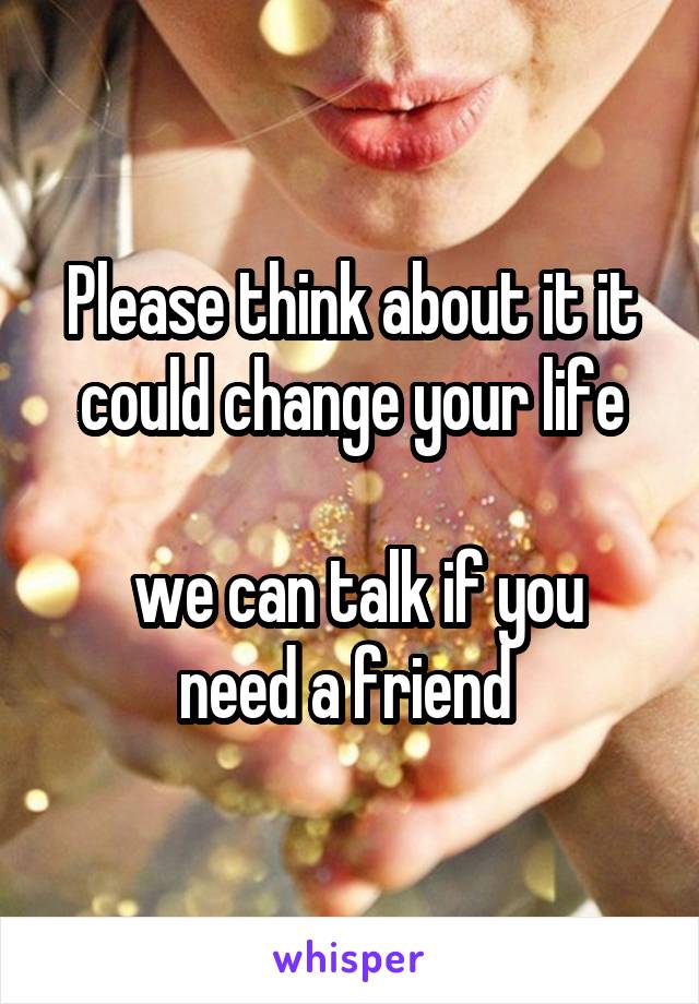 Please think about it it could change your life

 we can talk if you need a friend 