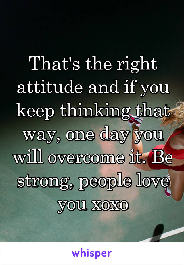 That's the right attitude and if you keep thinking that way, one day you will overcome it. Be strong, people love you xoxo