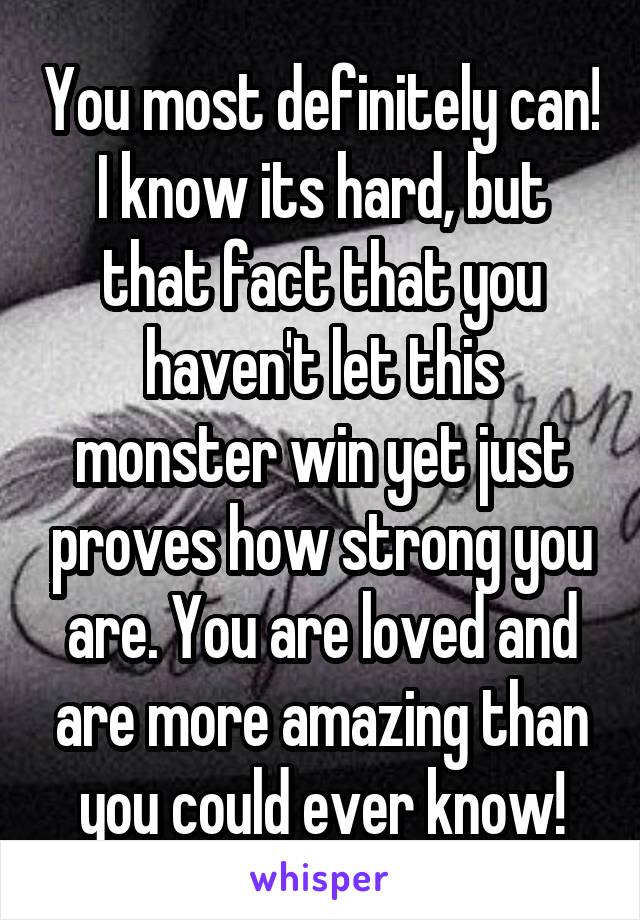 You most definitely can! I know its hard, but that fact that you haven't let this monster win yet just proves how strong you are. You are loved and are more amazing than you could ever know!