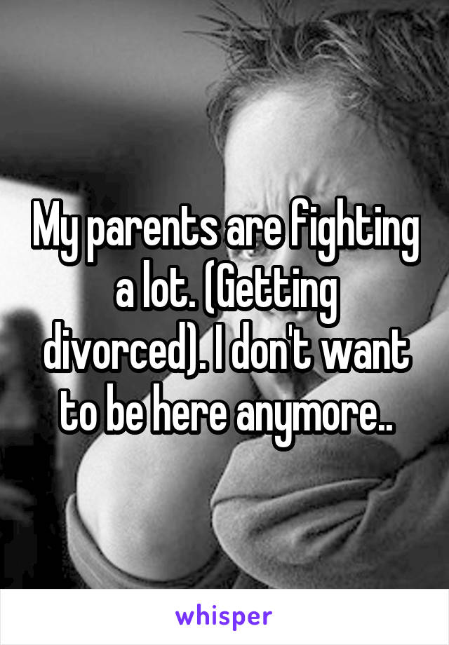 My parents are fighting a lot. (Getting divorced). I don't want to be here anymore..