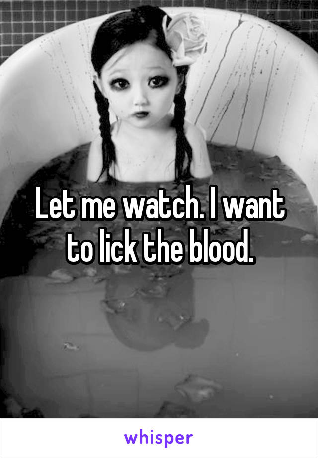 Let me watch. I want to lick the blood.