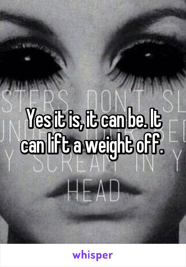 Yes it is, it can be. It can lift a weight off. 