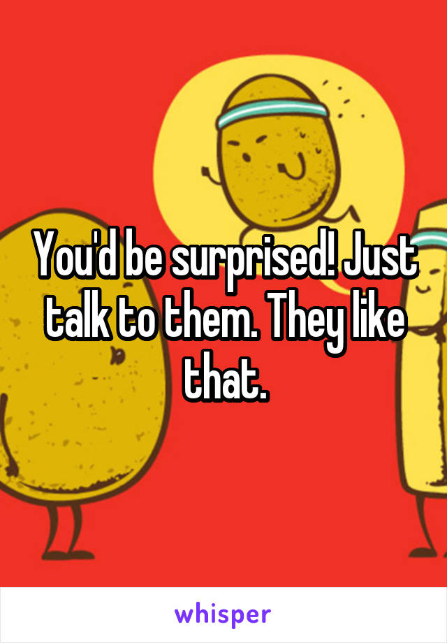 You'd be surprised! Just talk to them. They like that.