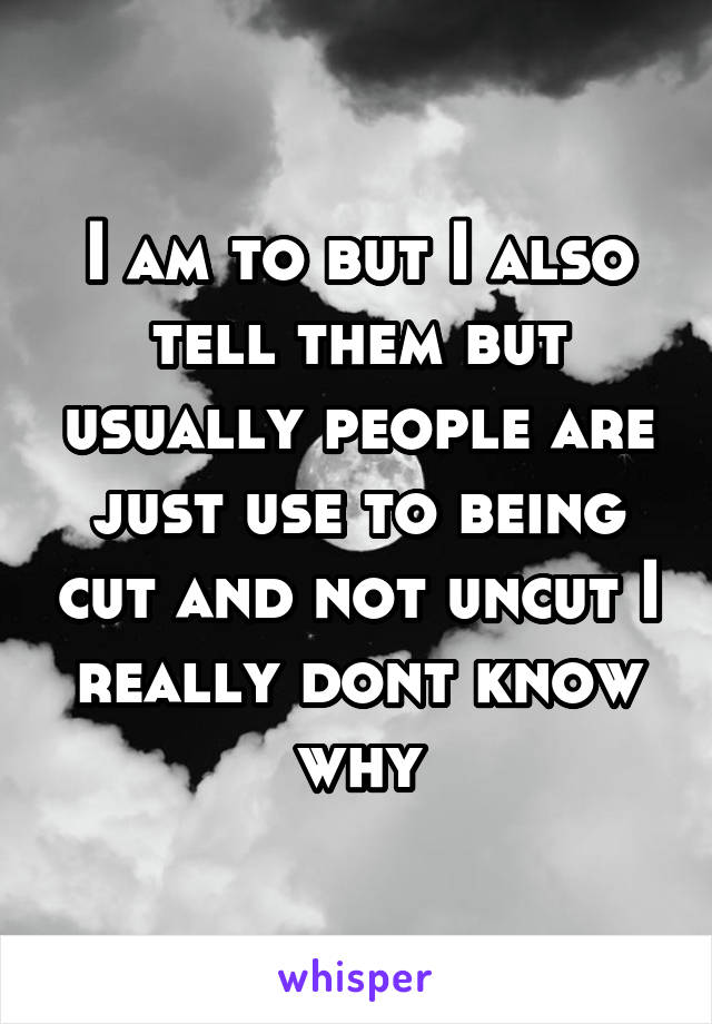I am to but I also tell them but usually people are just use to being cut and not uncut I really dont know why