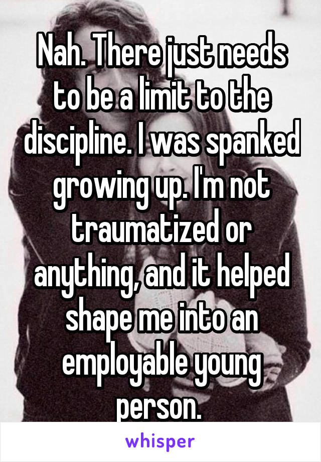 Nah. There just needs to be a limit to the discipline. I was spanked growing up. I'm not traumatized or anything, and it helped shape me into an employable young person. 