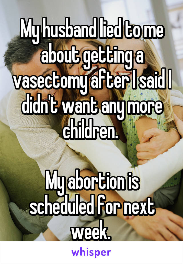 My husband lied to me about getting a vasectomy after I said I didn't want any more children. 

My abortion is scheduled for next week. 