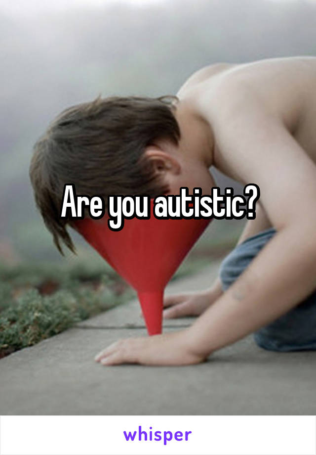 Are you autistic?
