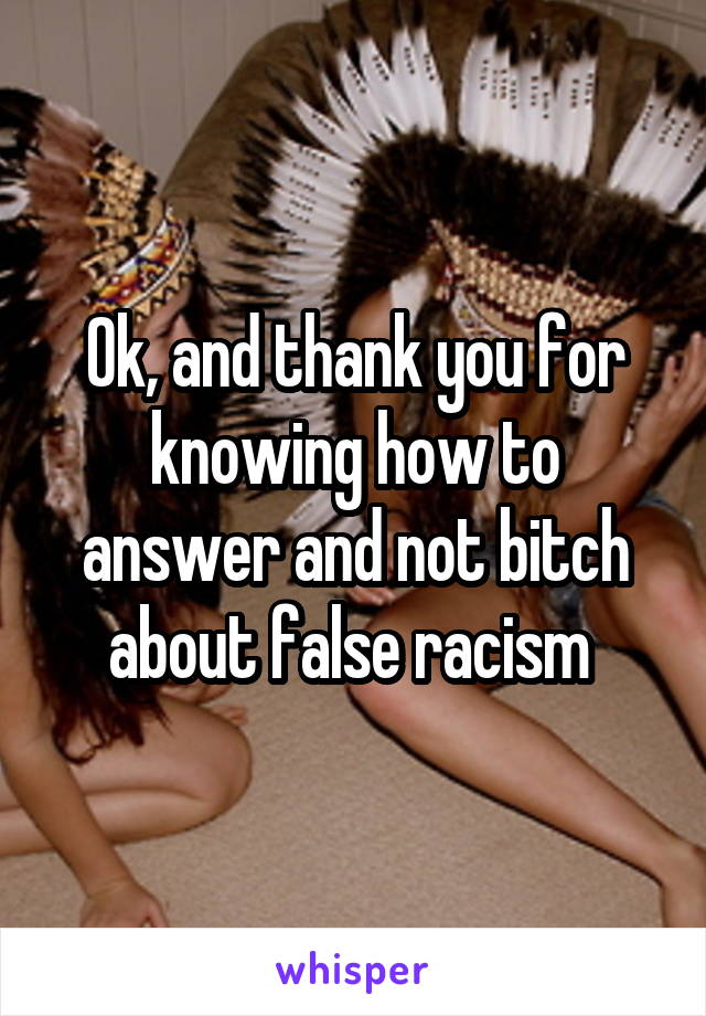 Ok, and thank you for knowing how to answer and not bitch about false racism 