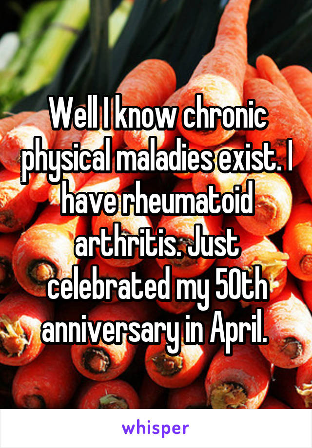 Well I know chronic physical maladies exist. I have rheumatoid arthritis. Just celebrated my 50th anniversary in April. 