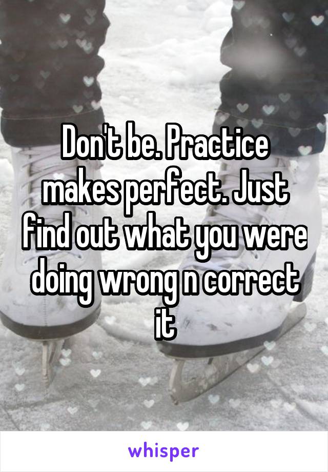 Don't be. Practice makes perfect. Just find out what you were doing wrong n correct it