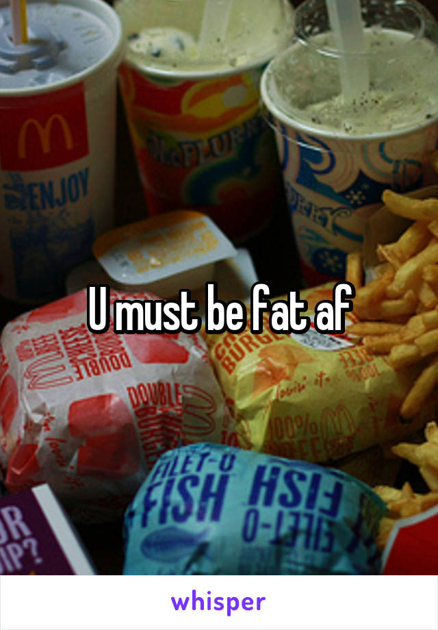 U must be fat af