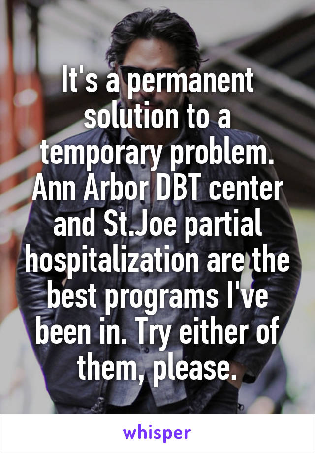 It's a permanent solution to a temporary problem. Ann Arbor DBT center and St.Joe partial hospitalization are the best programs I've been in. Try either of them, please.