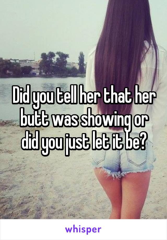 Did you tell her that her butt was showing or did you just let it be?