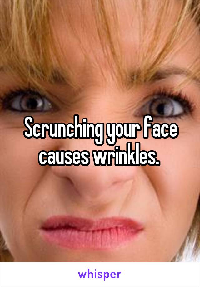 Scrunching your face causes wrinkles. 