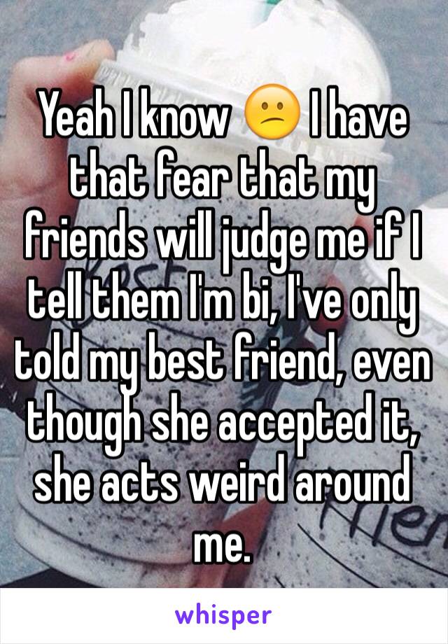 Yeah I know 😕 I have that fear that my friends will judge me if I tell them I'm bi, I've only told my best friend, even though she accepted it, she acts weird around me. 