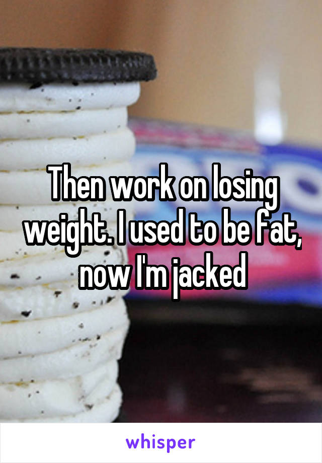 Then work on losing weight. I used to be fat, now I'm jacked