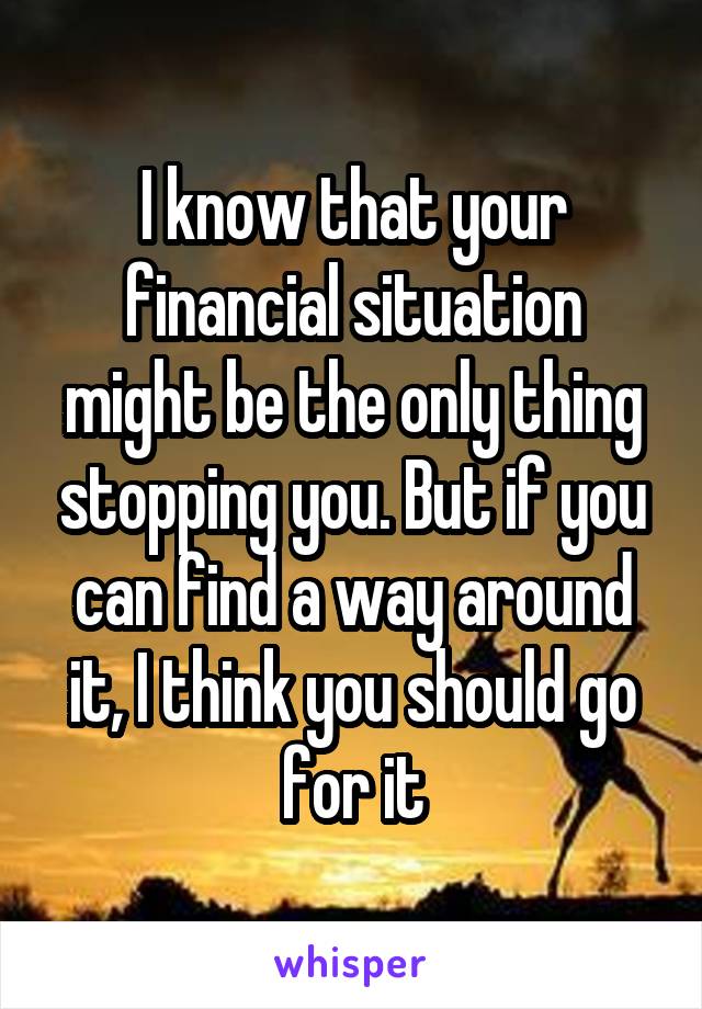 I know that your financial situation might be the only thing stopping you. But if you can find a way around it, I think you should go for it