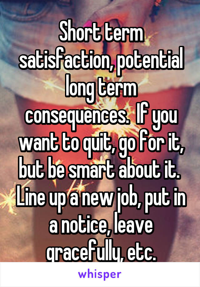 Short term satisfaction, potential long term consequences.  If you want to quit, go for it, but be smart about it.  Line up a new job, put in a notice, leave gracefully, etc.