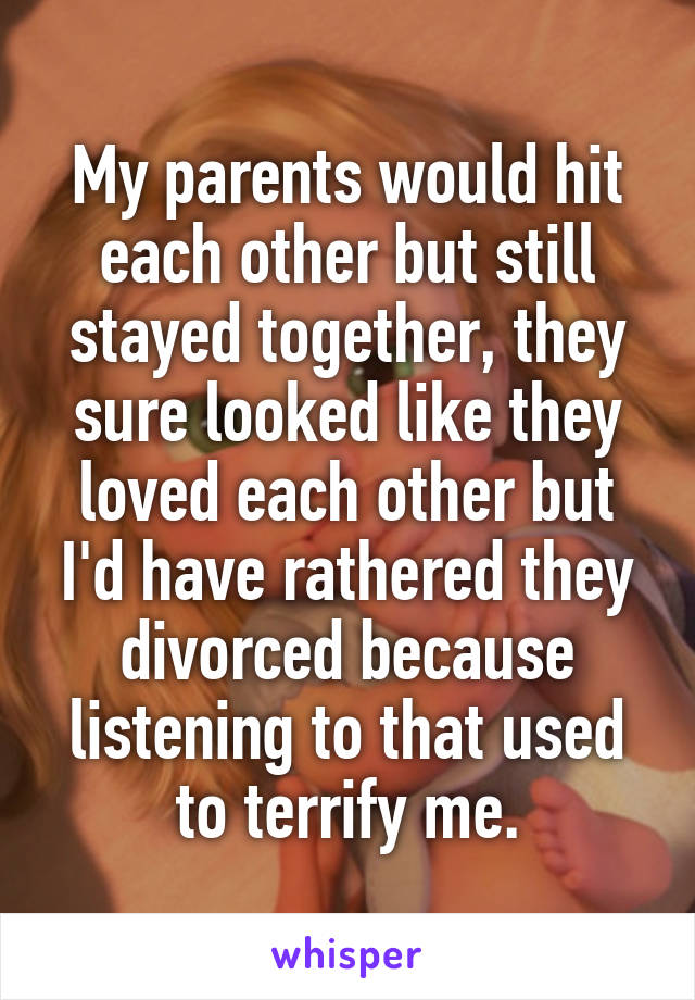 My parents would hit each other but still stayed together, they sure looked like they loved each other but I'd have rathered they divorced because listening to that used to terrify me.