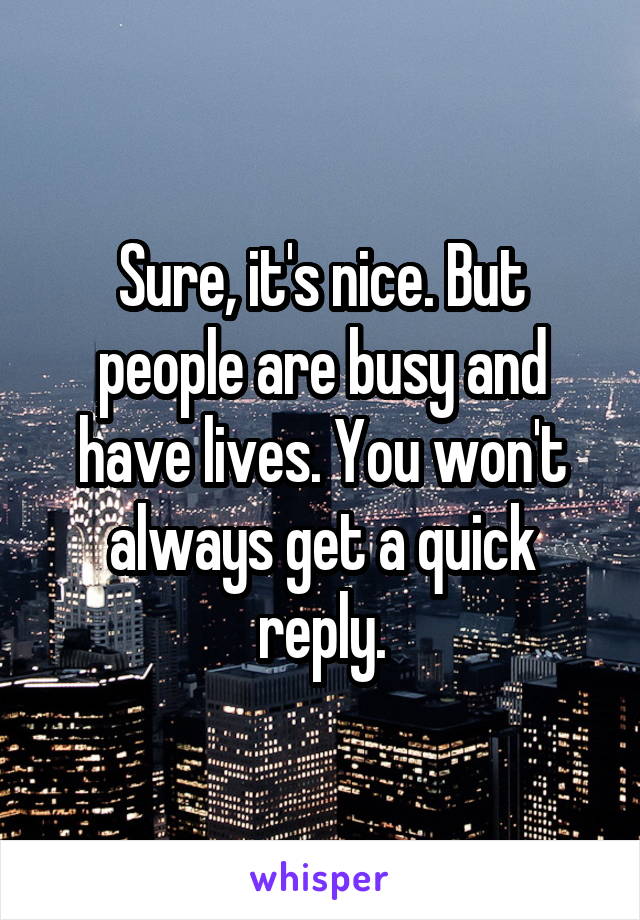 Sure, it's nice. But people are busy and have lives. You won't always get a quick reply.