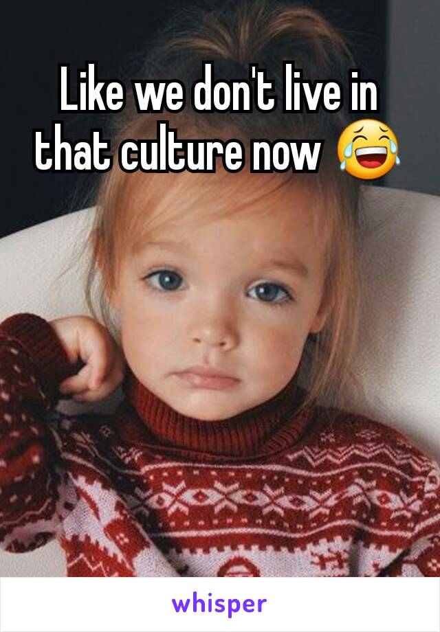 Like we don't live in that culture now 😂