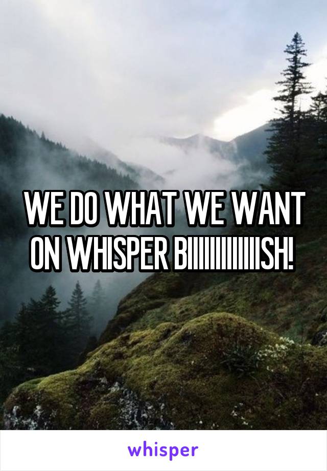 WE DO WHAT WE WANT ON WHISPER BIIIIIIIIIIIIISH! 