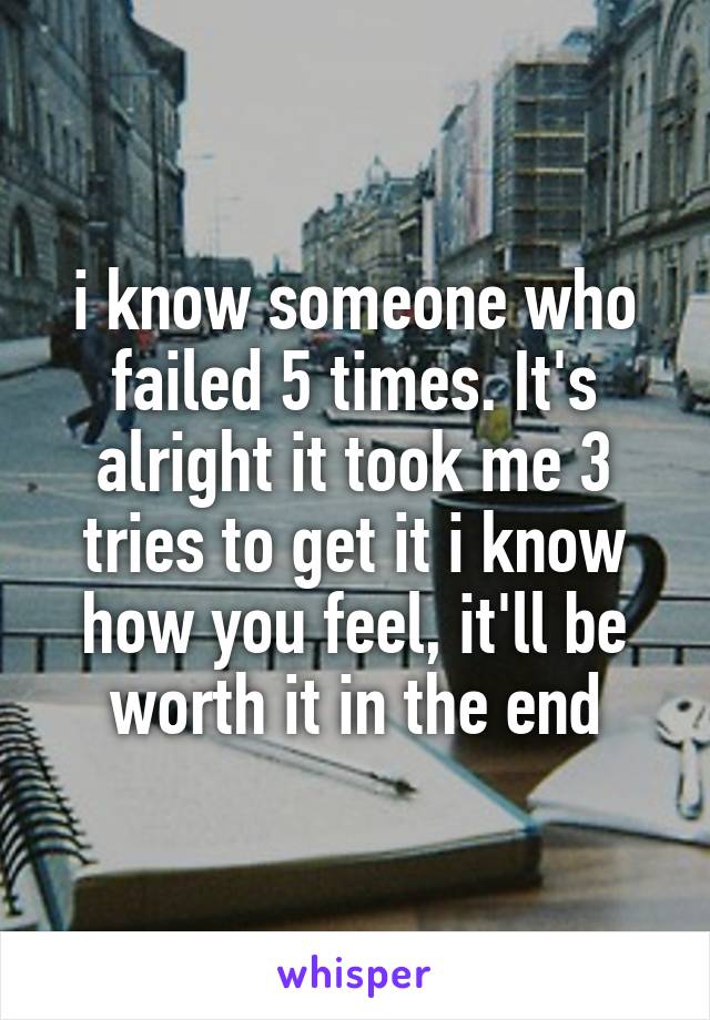 i know someone who failed 5 times. It's alright it took me 3 tries to get it i know how you feel, it'll be worth it in the end