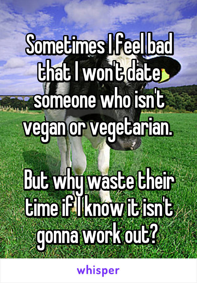Sometimes I feel bad that I won't date someone who isn't vegan or vegetarian. 

But why waste their time if I know it isn't gonna work out? 