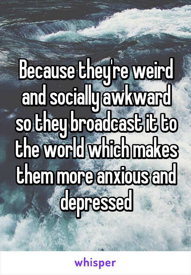 Because they're weird and socially awkward so they broadcast it to the world which makes them more anxious and depressed