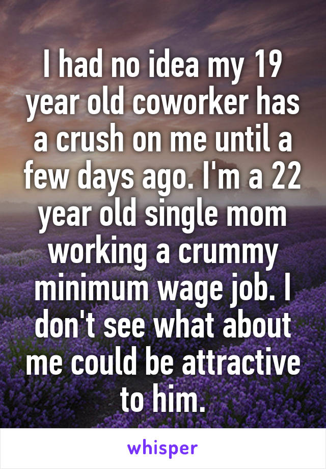 I had no idea my 19 year old coworker has a crush on me until a few days ago. I'm a 22 year old single mom working a crummy minimum wage job. I don't see what about me could be attractive to him.