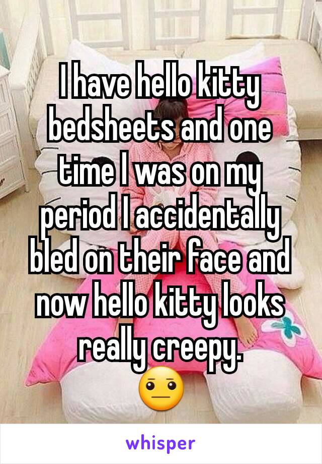 I have hello kitty bedsheets and one time I was on my period I accidentally bled on their face and now hello kitty looks really creepy.
😐