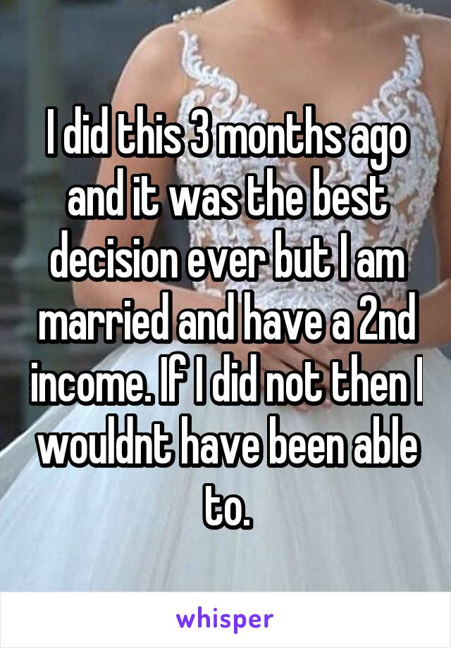 I did this 3 months ago and it was the best decision ever but I am married and have a 2nd income. If I did not then I wouldnt have been able to.