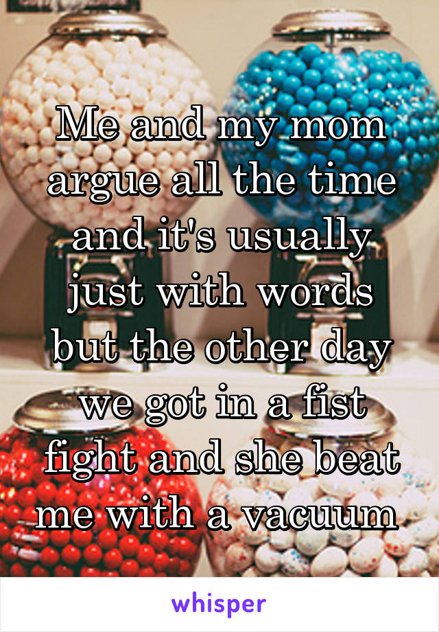 Me and my mom argue all the time and it's usually just with words but the other day we got in a fist fight and she beat me with a vacuum 