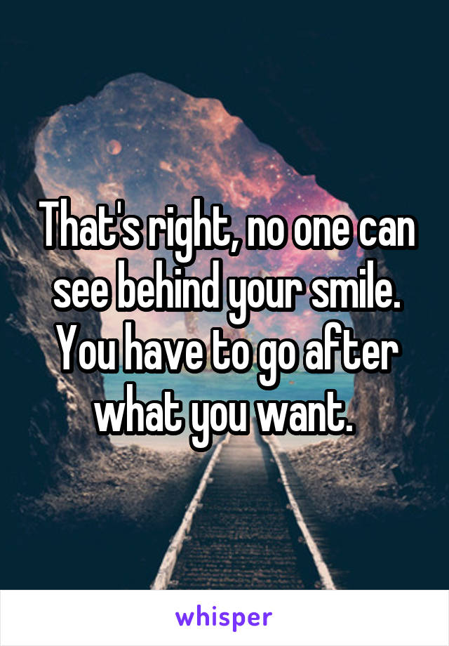 That's right, no one can see behind your smile. You have to go after what you want. 