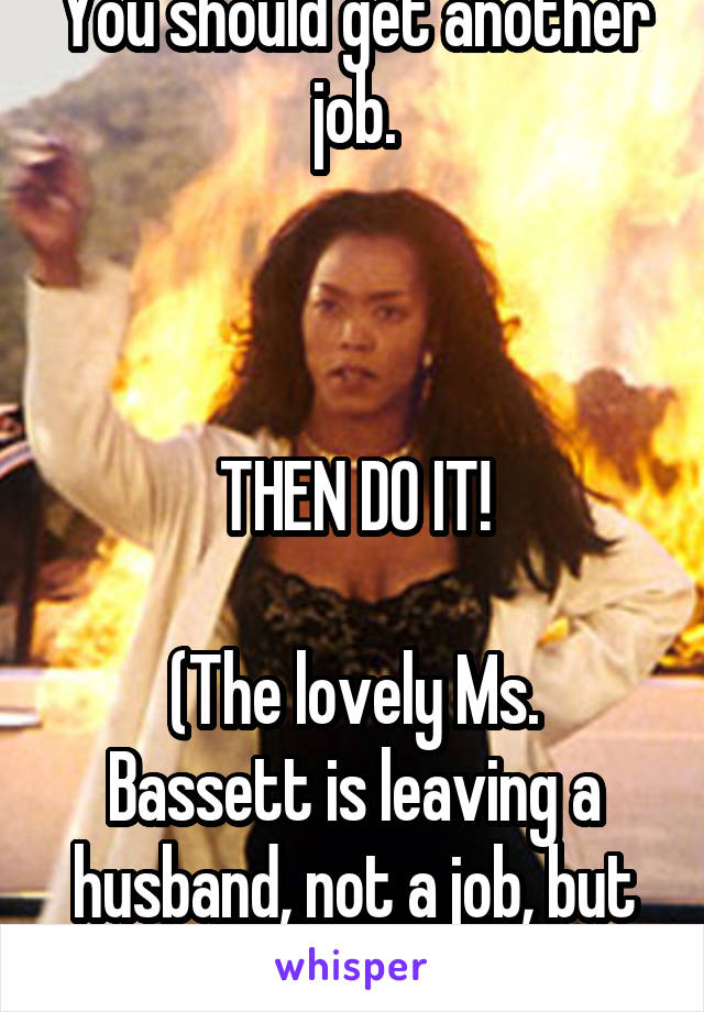 You should get another job.



THEN DO IT!

(The lovely Ms. Bassett is leaving a husband, not a job, but you get it.)