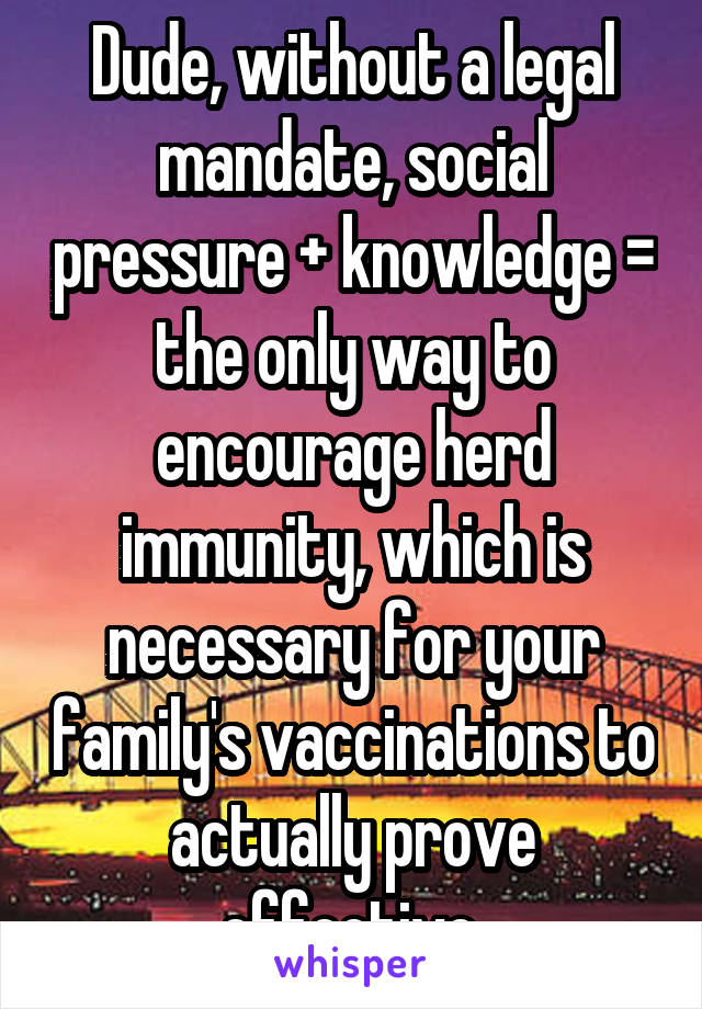 Dude, without a legal mandate, social pressure + knowledge = the only way to encourage herd immunity, which is necessary for your family's vaccinations to actually prove effective.