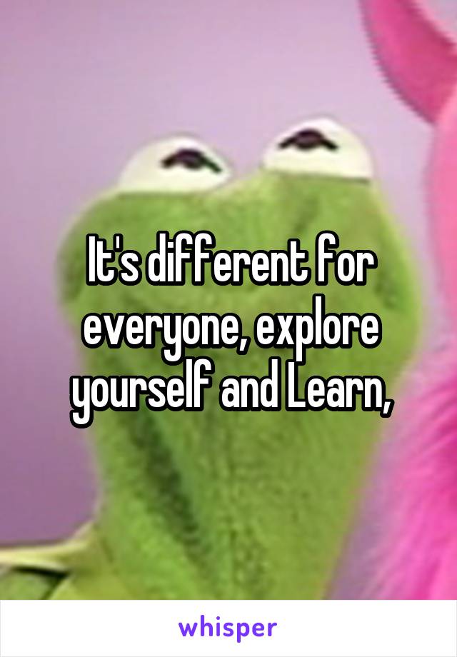 It's different for everyone, explore yourself and Learn,