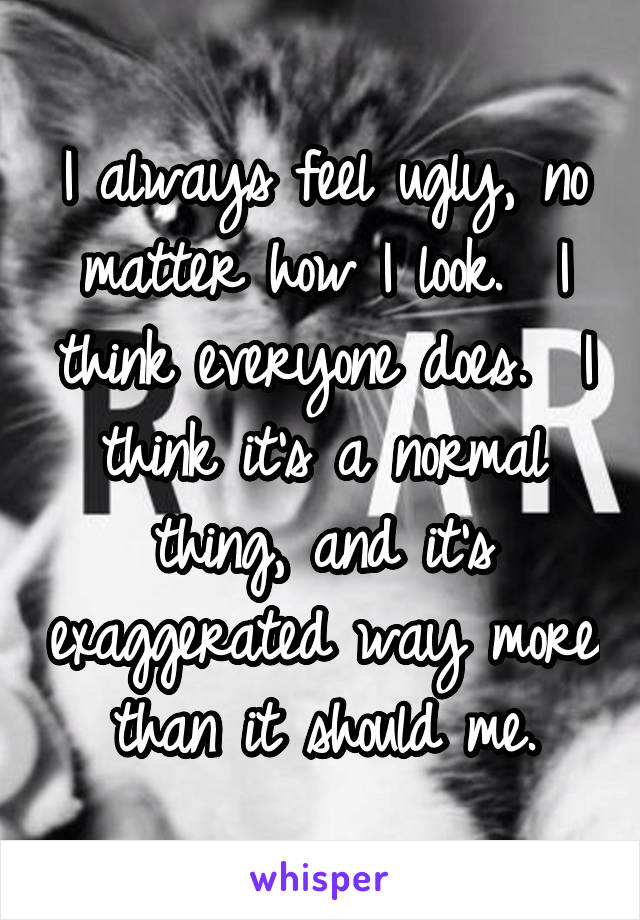 I always feel ugly, no matter how I look.  I think everyone does.  I think it's a normal thing, and it's exaggerated way more than it should me.