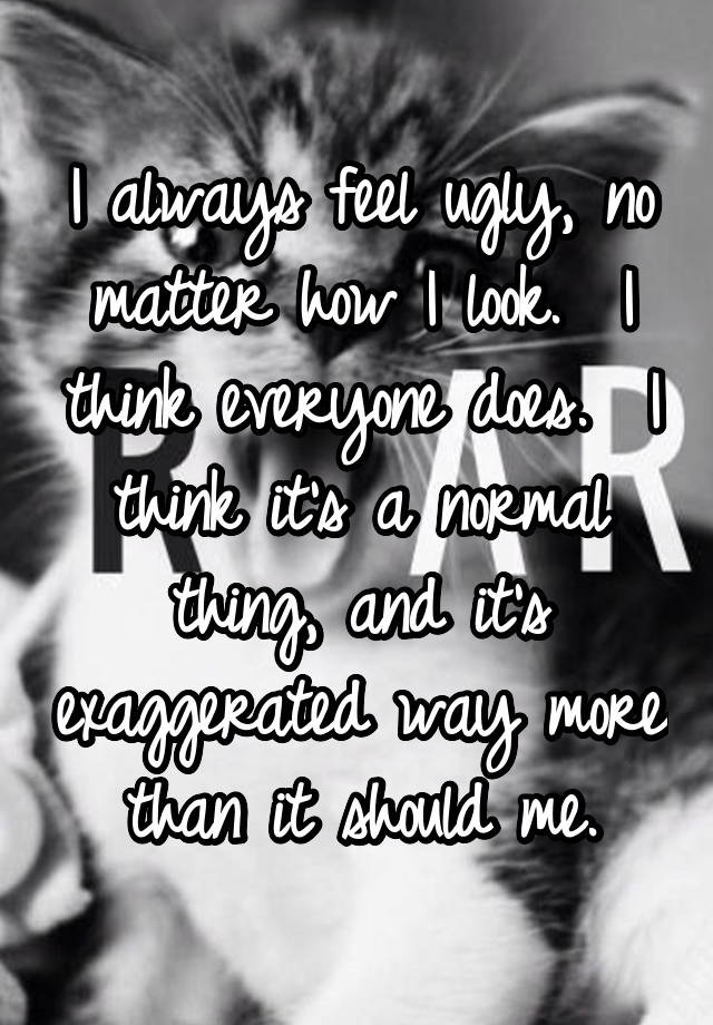 I always feel ugly, no matter how I look.  I think everyone does.  I think it's a normal thing, and it's exaggerated way more than it should me.